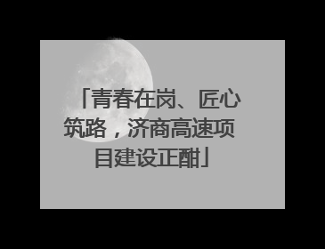 青春在岗、匠心筑路，济商高速项目建设正酣